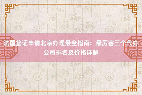 法国签证申请北京办理最全指南：最厉害三个代办公司排名及价格详解