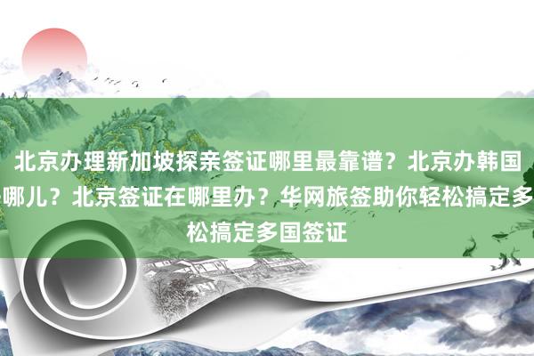 北京办理新加坡探亲签证哪里最靠谱？北京办韩国签证去哪儿？北京签证在哪里办？华网旅签助你轻松搞定多国签证