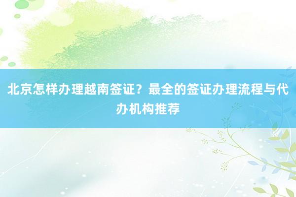 北京怎样办理越南签证？最全的签证办理流程与代办机构推荐