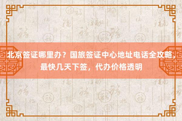 北京签证哪里办？国旅签证中心地址电话全攻略，最快几天下签，代办价格透明