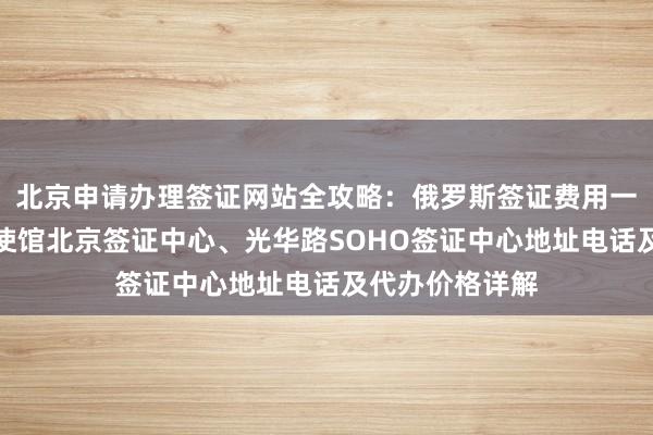 北京申请办理签证网站全攻略：俄罗斯签证费用一览表、加拿大使馆北京签证中心、光华路SOHO签证中心地址电话及代办价格详解