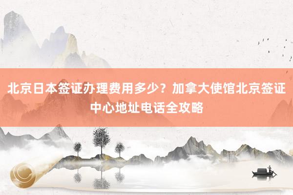 北京日本签证办理费用多少？加拿大使馆北京签证中心地址电话全攻略