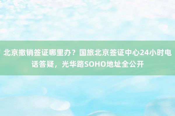 北京撤销签证哪里办？国旅北京签证中心24小时电话答疑，光华路SOHO地址全公开