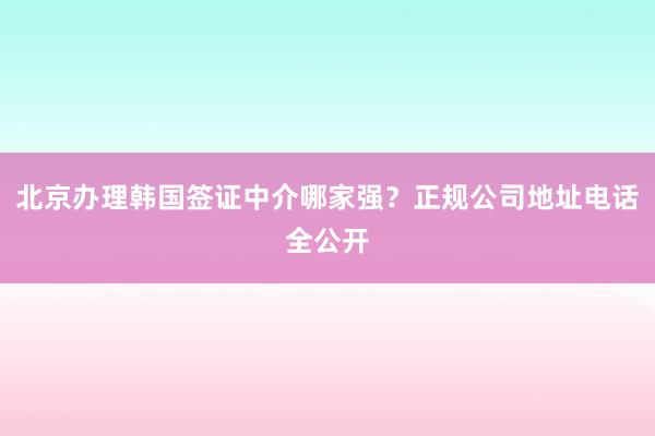 北京办理韩国签证中介哪家强？正规公司地址电话全公开