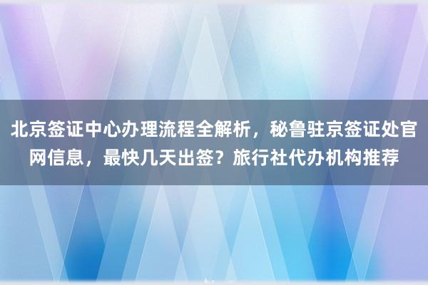 北京签证中心办理流程全解析，秘鲁驻京签证处官网信息，最快几天出签？旅行社代办机构推荐