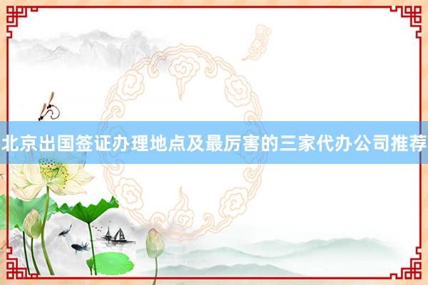 北京出国签证办理地点及最厉害的三家代办公司推荐