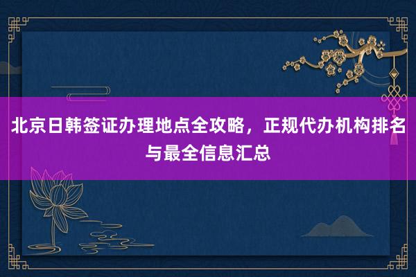 北京日韩签证办理地点全攻略，正规代办机构排名与最全信息汇总