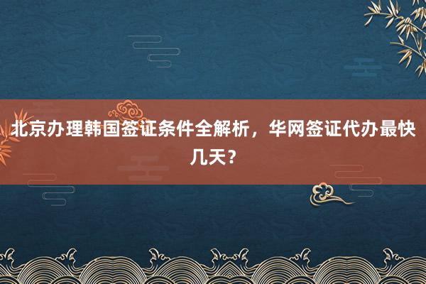 北京办理韩国签证条件全解析，华网签证代办最快几天？