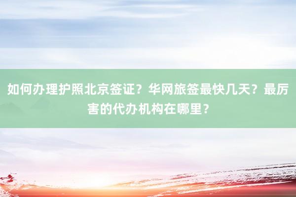 如何办理护照北京签证？华网旅签最快几天？最厉害的代办机构在哪里？