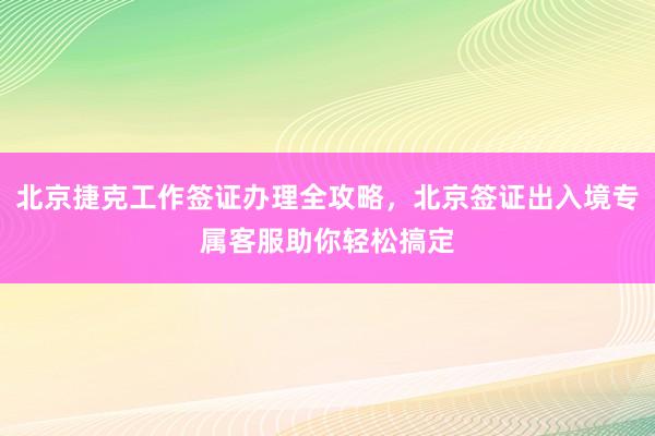北京捷克工作签证办理全攻略，北京签证出入境专属客服助你轻松搞定