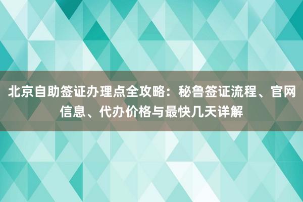 北京自助签证办理点全攻略：秘鲁签证流程、官网信息、代办价格与最快几天详解