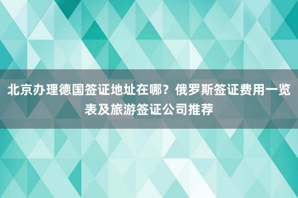 北京办理德国签证地址在哪？俄罗斯签证费用一览表及旅游签证公司推荐