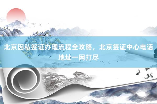 北京因私签证办理流程全攻略，北京签证中心电话地址一网打尽