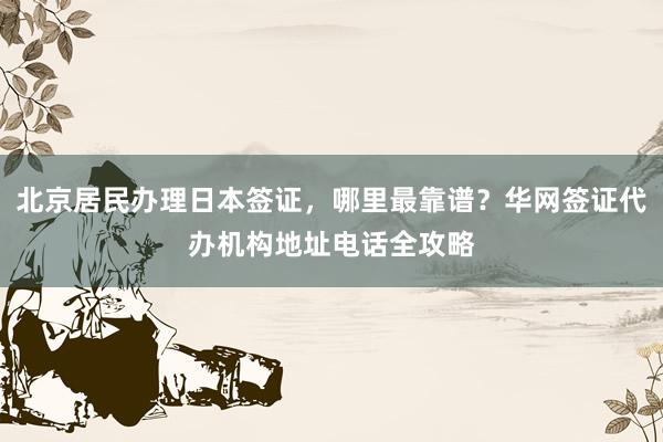 北京居民办理日本签证，哪里最靠谱？华网签证代办机构地址电话全攻略