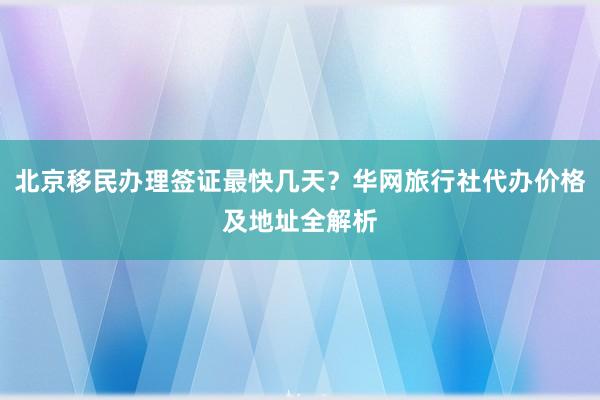 北京移民办理签证最快几天？华网旅行社代办价格及地址全解析