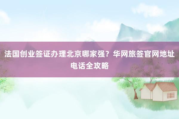 法国创业签证办理北京哪家强？华网旅签官网地址电话全攻略