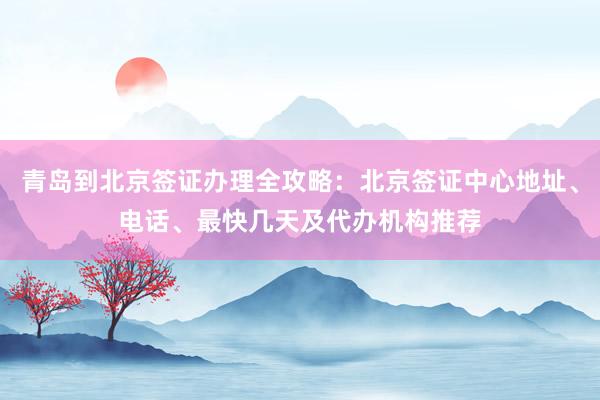 青岛到北京签证办理全攻略：北京签证中心地址、电话、最快几天及代办机构推荐