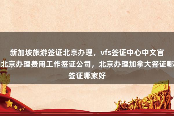 新加坡旅游签证北京办理，vfs签证中心中文官网，北京办理费用工作签证公司，北京办理加拿大签证哪家好