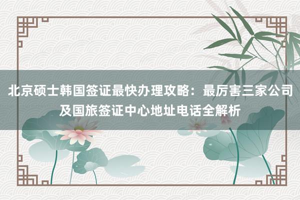 北京硕士韩国签证最快办理攻略：最厉害三家公司及国旅签证中心地址电话全解析