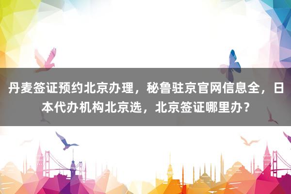 丹麦签证预约北京办理，秘鲁驻京官网信息全，日本代办机构北京选，北京签证哪里办？