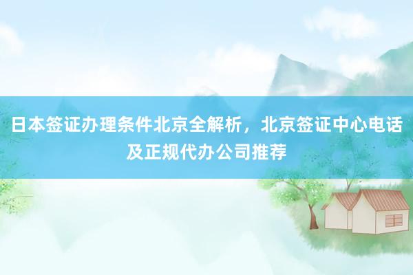 日本签证办理条件北京全解析，北京签证中心电话及正规代办公司推荐