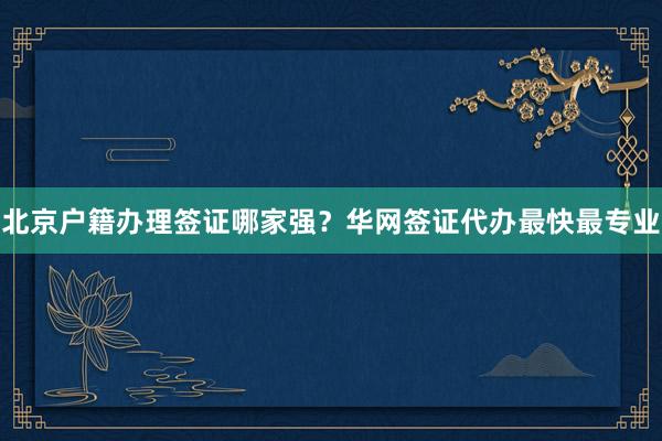 北京户籍办理签证哪家强？华网签证代办最快最专业