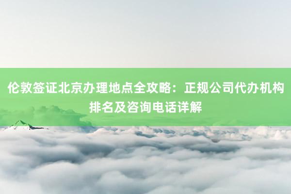 伦敦签证北京办理地点全攻略：正规公司代办机构排名及咨询电话详解