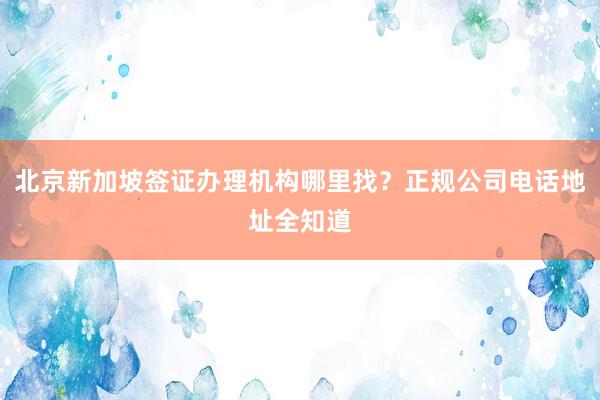北京新加坡签证办理机构哪里找？正规公司电话地址全知道