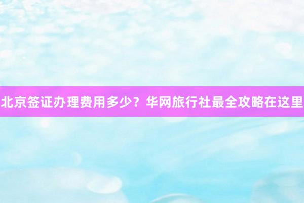 北京签证办理费用多少？华网旅行社最全攻略在这里