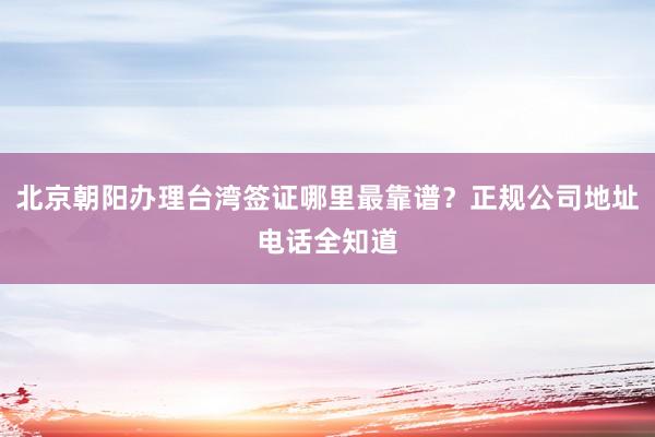 北京朝阳办理台湾签证哪里最靠谱？正规公司地址电话全知道