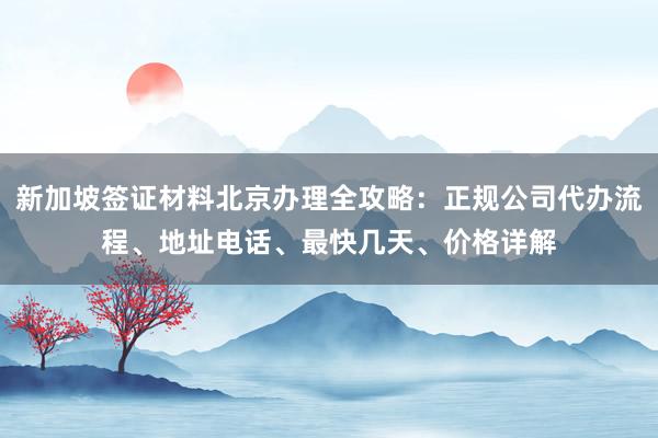 新加坡签证材料北京办理全攻略：正规公司代办流程、地址电话、最快几天、价格详解