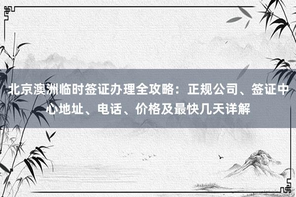 北京澳洲临时签证办理全攻略：正规公司、签证中心地址、电话、价格及最快几天详解