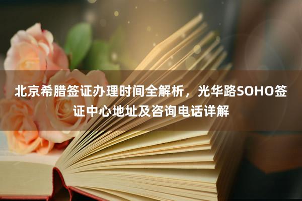 北京希腊签证办理时间全解析，光华路SOHO签证中心地址及咨询电话详解