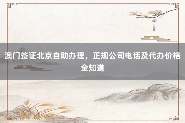 澳门签证北京自助办理，正规公司电话及代办价格全知道