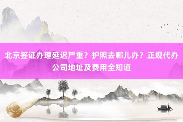 北京签证办理延迟严重？护照去哪儿办？正规代办公司地址及费用全知道