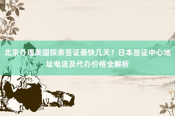 北京办理美国探亲签证最快几天？日本签证中心地址电话及代办价格全解析