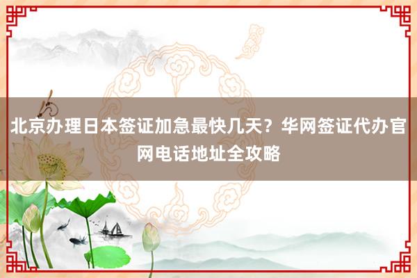 北京办理日本签证加急最快几天？华网签证代办官网电话地址全攻略