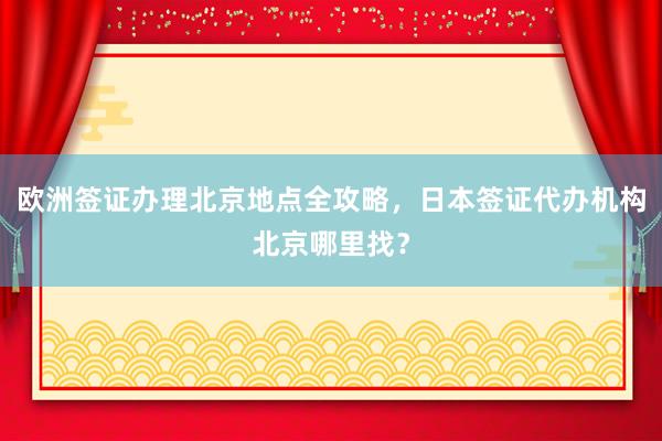 欧洲签证办理北京地点全攻略，日本签证代办机构北京哪里找？