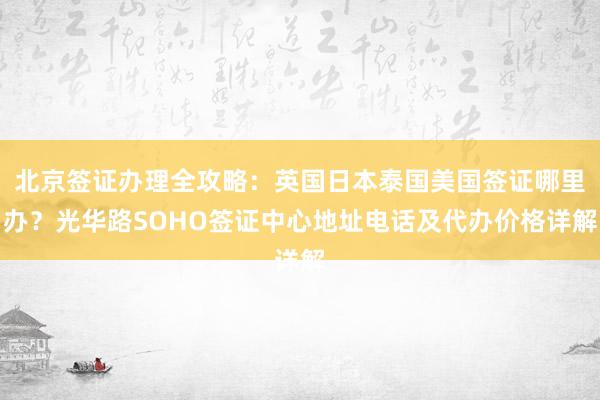 北京签证办理全攻略：英国日本泰国美国签证哪里办？光华路SOHO签证中心地址电话及代办价格详解