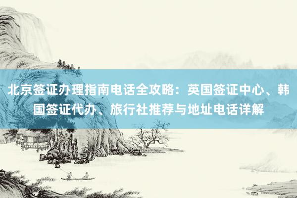北京签证办理指南电话全攻略：英国签证中心、韩国签证代办、旅行社推荐与地址电话详解