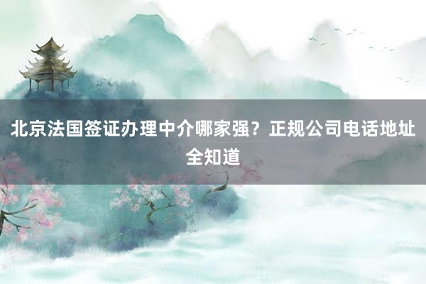 北京法国签证办理中介哪家强？正规公司电话地址全知道