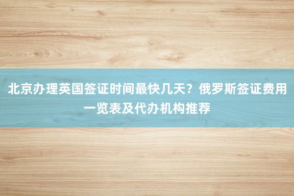 北京办理英国签证时间最快几天？俄罗斯签证费用一览表及代办机构推荐