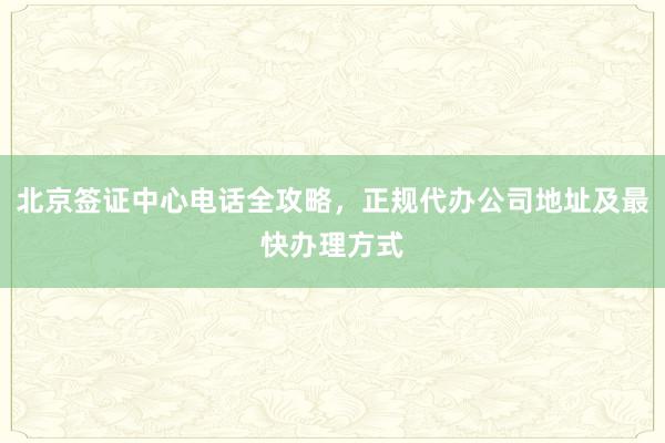 北京签证中心电话全攻略，正规代办公司地址及最快办理方式
