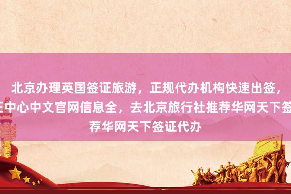北京办理英国签证旅游，正规代办机构快速出签，vfs签证中心中文官网信息全，去北京旅行社推荐华网天下签证代办