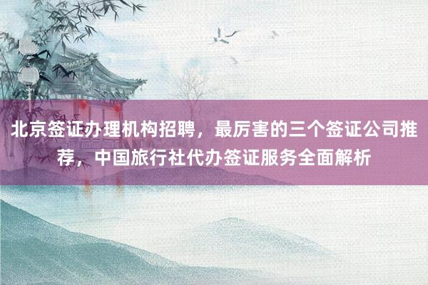 北京签证办理机构招聘，最厉害的三个签证公司推荐，中国旅行社代办签证服务全面解析
