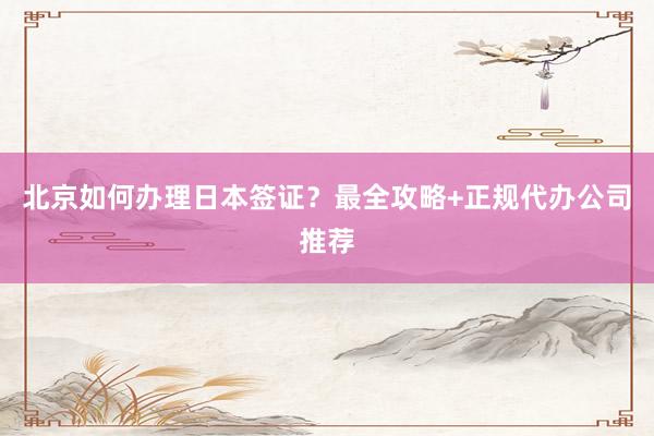 北京如何办理日本签证？最全攻略+正规代办公司推荐