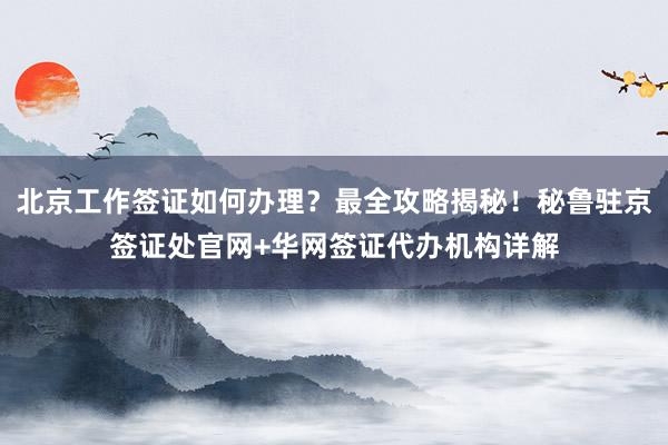 北京工作签证如何办理？最全攻略揭秘！秘鲁驻京签证处官网+华网签证代办机构详解