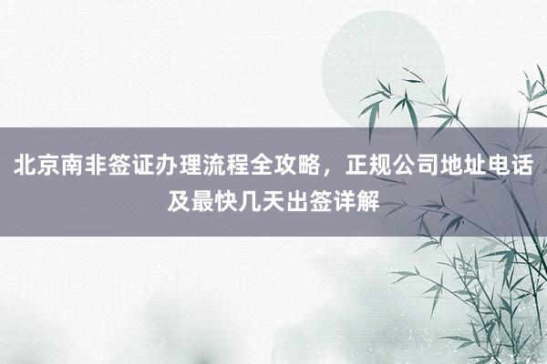 北京南非签证办理流程全攻略，正规公司地址电话及最快几天出签详解