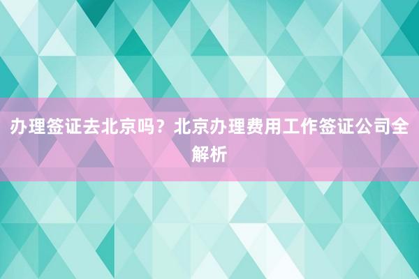 办理签证去北京吗？北京办理费用工作签证公司全解析