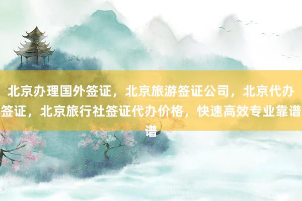 北京办理国外签证，北京旅游签证公司，北京代办签证，北京旅行社签证代办价格，快速高效专业靠谱